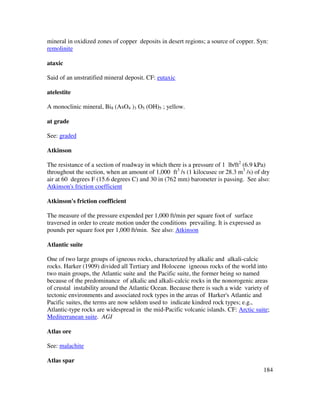 184
mineral in oxidized zones of copper deposits in desert regions; a source of copper. Syn:
remolinite
ataxic
Said of an unstratified mineral deposit. CF: eutaxic
atelestite
A monoclinic mineral, Bi8 (AsO4 )3 O5 (OH)5 ; yellow.
at grade
See: graded
Atkinson
The resistance of a section of roadway in which there is a pressure of 1 lb/ft2
(6.9 kPa)
throughout the section, when an amount of 1,000 ft3
/s (1 kilocusec or 28.3 m3
/s) of dry
air at 60 degrees F (15.6 degrees C) and 30 in (762 mm) barometer is passing. See also:
Atkinson's friction coefficient
Atkinson's friction coefficient
The measure of the pressure expended per 1,000 ft/min per square foot of surface
traversed in order to create motion under the conditions prevailing. It is expressed as
pounds per square foot per 1,000 ft/min. See also: Atkinson
Atlantic suite
One of two large groups of igneous rocks, characterized by alkalic and alkali-calcic
rocks. Harker (1909) divided all Tertiary and Holocene igneous rocks of the world into
two main groups, the Atlantic suite and the Pacific suite, the former being so named
because of the predominance of alkalic and alkali-calcic rocks in the nonorogenic areas
of crustal instability around the Atlantic Ocean. Because there is such a wide variety of
tectonic environments and associated rock types in the areas of Harker's Atlantic and
Pacific suites, the terms are now seldom used to indicate kindred rock types; e.g.,
Atlantic-type rocks are widespread in the mid-Pacific volcanic islands. CF: Arctic suite;
Mediterranean suite. AGI
Atlas ore
See: malachite
Atlas spar
 