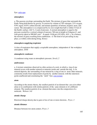 185
Syn: satin spar
atmosphere
a. The gaseous envelope surrounding the Earth. The mixture of gases that surrounds the
Earth, being held thereto by gravity. It consists by volume of 78% nitrogen, 21% oxygen,
0.9% argon, 0.03% carbon dioxide, and minute quantities of helium, krypton, neon, and
xenon. The atmosphere is so compressed by its own weight that half is within 5.5 km of
the Earth's surface. AGI b. A unit of pressure. A normal atmosphere is equal to the
pressure exerted by a vertical column of mercury 760 mm in height at 0 degrees C, and
with gravity taken as 980.665 cm/s2
. It equals 14.66 psi (101 kPa). AGI c. In a furnace,
the mixture of gases resulting from combustion. d. The kind of air prevailing in any
place, as within a kiln during firing. Kinney
atmosphere-supplying respirator
A class of respirators that supply a respirable atmosphere, independent of the workplace
atmosphere. ANSI
atmospheric condenser
A condenser using water at atmospheric pressure. Strock, 2
atoll texture
a. A texture sometimes observed in a thin section of a rock, in which a ring of one
mineral occurs with another mineral or minerals inside and outside the ring. b. In
mineral deposits, the surrounding of one mineral by a ring of one or more other minerals;
commonly results from replacement of pyrite by another mineral, with the outermost
pyrite unaffected and constituting the "atoll." Syn: core texture
atom
According to the atomic theory, the smallest particle of an element that can exist either
alone or in combination with similar particles of the same element or of a different
element. The smallest particle of an element that enters into the composition of a
molecule. Webster 3rd
atomic charge
Electrical charge density due to gain or loss of one or more electrons. Pryor, 3
atomic distance
Distance between two atom centers. Pryor, 3
 
