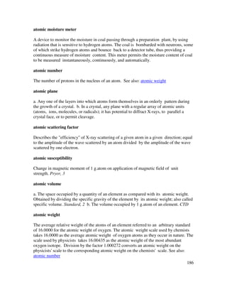 186
atomic moisture meter
A device to monitor the moisture in coal passing through a preparation plant, by using
radiation that is sensitive to hydrogen atoms. The coal is bombarded with neutrons, some
of which strike hydrogen atoms and bounce back to a detector tube, thus providing a
continuous measure of moisture content. This meter permits the moisture content of coal
to be measured instantaneously, continuously, and automatically.
atomic number
The number of protons in the nucleus of an atom. See also: atomic weight
atomic plane
a. Any one of the layers into which atoms form themselves in an orderly pattern during
the growth of a crystal. b. In a crystal, any plane with a regular array of atomic units
(atoms, ions, molecules, or radicals); it has potential to diffract X-rays, to parallel a
crystal face, or to permit cleavage.
atomic scattering factor
Describes the "efficiency" of X-ray scattering of a given atom in a given direction; equal
to the amplitude of the wave scattered by an atom divided by the amplitude of the wave
scattered by one electron.
atomic susceptibility
Change in magnetic moment of 1 g.atom on application of magnetic field of unit
strength. Pryor, 3
atomic volume
a. The space occupied by a quantity of an element as compared with its atomic weight.
Obtained by dividing the specific gravity of the element by its atomic weight; also called
specific volume. Standard, 2 b. The volume occupied by 1 g.atom of an element. CTD
atomic weight
The average relative weight of the atoms of an element referred to an arbitrary standard
of 16.0000 for the atomic weight of oxygen. The atomic weight scale used by chemists
takes 16.0000 as the average atomic weight of oxygen atoms as they occur in nature. The
scale used by physicists takes 16.00435 as the atomic weight of the most abundant
oxygen isotope. Division by the factor 1.000272 converts an atomic weight on the
physicists' scale to the corresponding atomic weight on the chemists' scale. See also:
atomic number
 