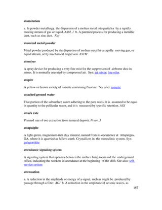 187
atomization
a. In powder metallurgy, the dispersion of a molten metal into particles by a rapidly
moving stream of gas or liquid. ASM, 1 b. A patented process for producing a metallic
dust, such as zinc dust. Fay
atomized metal powder
Metal powder produced by the dispersion of molten metal by a rapidly moving gas, or
liquid stream, or by mechanical dispersion. ASTM
atomizer
A spray device for producing a very fine mist for the suppression of airborne dust in
mines. It is normally operated by compressed air. Syn: jet mixer; line oiler.
atopite
A yellow or brown variety of romeite containing fluorine. See also: romeite
attached ground water
That portion of the subsurface water adhering to the pore walls. It is assumed to be equal
in quantity to the pellicular water, and it is measured by specific retention. AGI
attack rate
Planned rate of ore extraction from mineral deposit. Pryor, 3
attapulgite
A light-green, magnesium-rich clay mineral, named from its occurrence at Attapulgus,
GA, where it is quarried as fuller's earth. Crystallizes in the monoclinic system. Syn:
palygorskite
attendance signaling system
A signaling system that operates between the surface lamp room and the underground
office, indicating the workers in attendance at the beginning of the shift. See also: self-
service system
attenuation
a. A reduction in the amplitude or energy of a signal, such as might be produced by
passage through a filter. AGI b. A reduction in the amplitude of seismic waves, as
 