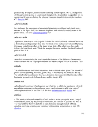 188
produced by divergence, reflection and scattering, and absorption. AGI c. That portion
of the decrease in seismic or sonar signal strength with distance that is dependent not on
geometrical divergence, but on the physical characteristics of the transmitting medium.
CF: damping AGI
Atterberg limits
In a sediment, the water-content boundaries between the semiliquid and plastic states
(known as the liquid limit) and between the plastic and semisolid states (known as the
plastic limit). See also: consistency limits AGI
Atterberg scale
A proposed particle-size scale or grade scale for the classification of sediments based on
a decimal system beginning with 2 mm. The limits of the subclass are obtained by taking
the square root of the product of the larger grade limits. The subdivision thus made
follows the logarithmic rule. This is the accepted European standard for classification of
particle size. AGI
Atterberg test
A method for determining the plasticity of clay in terms of the difference between the
water content when the clay is just coherent and when it begins to flow as a liquid. Dodd
attitude
The relation of some directional feature in a rock to the horizontal plane. The attitude of
planar features (bedding, foliations, joints, etc.) is described by the strike and the dip.
The attitude of a linear feature (fold axis, lineation, etc.) is described by the strike of the
horizontal projection of the linear feature and its plunge. AGI
attrital coal
A bright coal (composed of anthraxylon and of attritus in which the translucent cell-wall
degradation matter or translucent humic matter predominates) in which the ratio of
anthraxylon to attritus is less than 1:3. See also: anthraxylous coal; attritus. AGI
attrition
a. The act of wearing and smoothing of rock surfaces by the passage of water charged
with sand and gravel, by the passage of sand drifts, the descent of glaciers, etc. AGI b.
The wear and tear that rock particles in transit undergo through mutual rubbing,
grinding, knocking, scraping, and bumping, with resulting comminution in size. CF:
abrasion
 