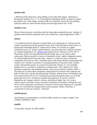 189
attrition mill
a. Mill that grinds abrasively, using rubbing action rather than impact shattering to
disintegrate material. Pryor, 3 b. A disintegrator depending chiefly on impact to reduce
the particle size of the charge. Attrition mills are sometimes used in the clay building
materials industry to deal with the tailings from the edge-runner mill. Dodd
attritious wear
Wear of abrasive grains in grinding such that sharp edges gradually become rounded. A
grinding wheel that has undergone such wear usually has a glazed appearance. ASM, 1
attritus
a. A composite term for dull gray to nearly black coal components of varying maceral
content, unsorted and with fine granular texture, that forms the bulk of some coals or is
interlayered with bright bands of anthraxylon in others. It is formed of a tightly
compacted mixture of altered vegetal materials, esp. those that were relatively resistant
to complete degradation. CF: attrital coal introduced by R. Thiessen in 1919. AGI b.
Thin bands of dull coal interlaminated with the bright, glossy coal bands called
anthraxylon. Microscopically it consists of intimately mixed, tightly compacted remains
of varied morphological form and origin. Attritus is a collective term, not directly
comparable with any one of the microlitho types of the Stopes-Heerlen nomenclature but
consists of an intimate association of varying proportions of macerals of the vitrinite,
exinite, and inertinite groups. It is present in practically all types of coal. In bright-
banded coal it is secondary in importance to anthraxylon, but in splint coal it is the
dominant component, and nonbanded attrital coals consist entirely of attritus. IHCP c.
The dull-gray to nearly black, frequently striped portion of material that comprises the
bulk of some coals, and the alternating bands of bright anthraxylon in well-banded coals.
It was derived from all sorts of comminuted and macerated plant matter, esp. from the
plants that were more resistant to complete decomposition. It consists of humic
degradation and opaque, charred, resinous, and mineral matter; fats, oils, waxes,
cuticles, spores, arid spore exines, and other constituents of the plants forming the coal.
AGI d. Coal components consisting of a mixture of microscopic fragments of vegetable
tissues. It is classified into opaque attritus and transparent attritus. Generally, it
corresponds to cull coal or durain. Tomkeieff
audiofrequency
Any frequency corresponding to a normal audible sound wave (ranges roughly from
15,000 to 20,000 Hz). Hunt
augelite
A monoclinic mineral, Al2 (PO4 )(OH)3 .
 