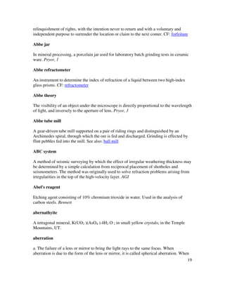 19
relinquishment of rights, with the intention never to return and with a voluntary and
independent purpose to surrender the location or claim to the next comer. CF: forfeiture
Abbe jar
In mineral processing, a porcelain jar used for laboratory batch grinding tests in ceramic
ware. Pryor, 1
Abbe refractometer
An instrument to determine the index of refraction of a liquid between two high-index
glass prisms. CF: refractometer
Abbe theory
The visibility of an object under the microscope is directly proportional to the wavelength
of light, and inversely to the aperture of lens. Pryor, 3
Abbe tube mill
A gear-driven tube mill supported on a pair of riding rings and distinguished by an
Archimedes spiral, through which the ore is fed and discharged. Grinding is effected by
flint pebbles fed into the mill. See also: ball mill
ABC system
A method of seismic surveying by which the effect of irregular weathering thickness may
be determined by a simple calculation from reciprocal placement of shotholes and
seismometers. The method was originally used to solve refraction problems arising from
irregularities in the top of the high-velocity layer. AGI
Abel's reagent
Etching agent consisting of 10% chromium trioxide in water. Used in the analysis of
carbon steels. Bennett
abernathyite
A tetragonal mineral, K(UO2 )(AsO4 ).4H2 O ; in small yellow crystals; in the Temple
Mountains, UT.
aberration
a. The failure of a lens or mirror to bring the light rays to the same focus. When
aberration is due to the form of the lens or mirror, it is called spherical aberration. When
 