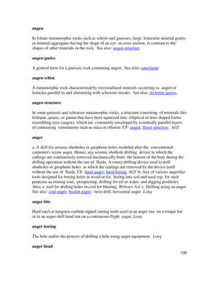 190
augen
In foliate metamorphic rocks such as schists and gneisses, large lenticular mineral grains
or mineral aggregates having the shape of an eye in cross section, in contrast to the
shapes of other minerals in the rock. See also: augen structure
augen gneiss
A general term for a gneissic rock containing augen. See also: cataclasite
augen schist
A metamorphic rock characterized by recrystallized minerals occurring as augen or
lenticles parallel to and alternating with schistose streaks. See also: mylonite gneiss
augen structure
In some gneissic and schistose metamorphic rocks, a structure consisting of minerals like
feldspar, quartz, or garnet that have been squeezed into elliptical or lens-shaped forms
resembling eyes (augen), which are commonly enveloped by essentially parallel layers
of contrasting constituents such as mica or chlorite. CF: augen; flaser structure. AGI
auger
a. A drill for seismic shotholes or geophone holes modeled after the conventional
carpenter's screw auger. Hence, any seismic shothole drilling device in which the
cuttings are continuously removed mechanically from the bottom of the bore during the
drilling operation without the use of fluids. A rotary drilling device used to drill
shotholes or geophone holes in which the cuttings are removed by the device itself
without the use of fluids. CF: hand auger; hand boring. AGI b. Any of various augerlike
tools designed for boring holes in wood or for boring into soil and used esp. for such
purposes as mining coal, prospecting, drilling for oil or water, and digging postholes.
Also, a tool for drilling holes in coal for blasting. Webster 3rd c. Drilling using an auger.
See also: coal auger; bucket auger; twist drill; horizontal auger. Long
auger bits
Hard steel or tungsten-carbide-tipped cutting teeth used in an auger run on a torque bar
or in an auger-drill head run on a continuous-flight auger. Long
auger boring
The hole and/or the process of drilling a hole using auger equipment. Long
auger head
 