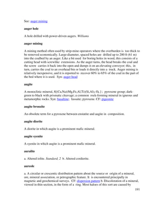 191
See: auger mining
auger hole
A hole drilled with power-driven augers. Williams
auger mining
A mining method often used by strip-mine operators where the overburden is too thick to
be removed economically. Large-diameter, spaced holes are drilled up to 200 ft (61 m)
into the coalbed by an auger. Like a bit used for boring holes in wood, this consists of a
cutting head with screwlike extensions. As the auger turns, the head breaks the coal and
the screw carries it back into the open and dumps it on an elevating conveyor; this, in
turn, carries the coal to an overhead bin or loads it directly into a truck. Auger mining is
relatively inexpensive, and it is reported to recover 60% to 65% of the coal in the part of
the bed where it is used. Syn: auger head
augite
A monoclinic mineral, 8[(Ca,Na)(Mg,Fe,Al,Ti)(Si,Al)2 O6 ] ; pyroxene group; dark-
green to black with prismatic cleavage; a common rock-forming mineral in igneous and
metamorphic rocks. Syn: basaltine; fassaite; pyroxene. CF: pigeonite
augite bronzite
An obsolete term for a pyroxene between enstatite and augite in composition.
augite diorite
A diorite in which augite is a prominent mafic mineral.
augite syenite
A syenite in which augite is a prominent mafic mineral.
auralite
a. Altered iolite. Standard, 2 b. Altered cordierite.
aureole
a. A circular or crescentic distribution pattern about the source or origin of a mineral,
ore, mineral association, or petrographic feature. It is encountered principally in
magnetic and geochemical surveys. CF: dispersion pattern b. Discoloration of a mineral,
viewed in thin section, in the form of a ring. Most haloes of this sort are caused by
 