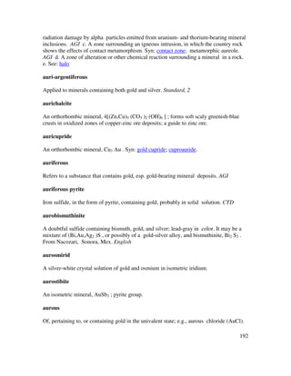 192
radiation damage by alpha particles emitted from uranium- and thorium-bearing mineral
inclusions. AGI c. A zone surrounding an igneous intrusion, in which the country rock
shows the effects of contact metamorphism. Syn: contact zone; metamorphic aureole.
AGI d. A zone of alteration or other chemical reaction surrounding a mineral in a rock.
e. See: halo
auri-argentiferous
Applied to minerals containing both gold and silver. Standard, 2
aurichalcite
An orthorhombic mineral, 4[(Zn,Cu)5 (CO3 )2 (OH)6 ] ; forms soft scaly greenish-blue
crusts in oxidized zones of copper-zinc ore deposits; a guide to zinc ore.
auricupride
An orthorhombic mineral, Cu3 Au . Syn: gold cupride; cuproauride.
auriferous
Refers to a substance that contains gold, esp. gold-bearing mineral deposits. AGI
auriferous pyrite
Iron sulfide, in the form of pyrite, containing gold, probably in solid solution. CTD
aurobismuthinite
A doubtful sulfide containing bismuth, gold, and silver; lead-gray in color. It may be a
mixture of (Bi,Au,Ag2 )S , or possibly of a gold-silver alloy, and bismuthinite, Bi2 S3 .
From Nacozari, Sonora, Mex. English
aurosmirid
A silver-white crystal solution of gold and osmium in isometric iridium.
aurostibite
An isometric mineral, AuSb2 ; pyrite group.
aurous
Of, pertaining to, or containing gold in the univalent state; e.g., aurous chloride (AuCl).
 