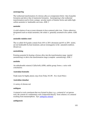 193
austempering
The isothermal transformation of a ferrous alloy at a temperature below that of pearlite
formation and above that of martensite formation. Austempering is the isothermal
transformation used to form a unique acicular matrix of bainitic ferrite and stable high-
carbon austenite in hardenable cast irons. ASM, 2
austenite
A solid solution of one or more elements in face-centered cubic iron. Unless otherwise
designated (such as nickel austenite), the solute is generally assumed to be carbon. ASM,
1
austenitic stainless steel
The so-called 18-8 grades contain from 16% to 26% chromium and 6% to 20% nickel,
are not hardenable by heat treatment, and are nonmagnetic in the annealed condition.
Henderson
austenitizing
Forming austenite by heating a ferrous alloy into the transformation range (partial
austenitizing) or above the transformation range (complete austenitizing). ASM, 1
austinite
An orthorhombic mineral, CaZn(AsO4 )(OH); adelite group; forms a series with
conichalcite.
Australian bentonite
Trade name for highly plastic clays from Trida, N.S.W. New South Wales
Australian cinnabar
A variety of chrome red.
authigene
A mineral or rock constituent that was formed in place; e.g., a mineral of an igneous
rock; the cement of a sedimentary rock if deposited directly from solution; or a mineral
resulting from metamorphism. Syn: authigenic mineral
authigenesis
 