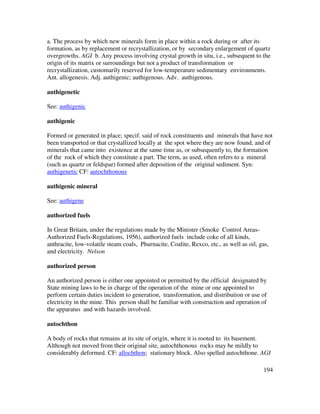 194
a. The process by which new minerals form in place within a rock during or after its
formation, as by replacement or recrystallization, or by secondary enlargement of quartz
overgrowths. AGI b. Any process involving crystal growth in situ, i.e., subsequent to the
origin of its matrix or surroundings but not a product of transformation or
recrystallization, customarily reserved for low-temperature sedimentary environments.
Ant. allogenesis. Adj. authigenic; authigenous. Adv. authigenous.
authigenetic
See: authigenic
authigenic
Formed or generated in place; specif. said of rock constituents and minerals that have not
been transported or that crystallized locally at the spot where they are now found, and of
minerals that came into existence at the same time as, or subsequently to, the formation
of the rock of which they constitute a part. The term, as used, often refers to a mineral
(such as quartz or feldspar) formed after deposition of the original sediment. Syn:
authigenetic CF: autochthonous
authigenic mineral
See: authigene
authorized fuels
In Great Britain, under the regulations made by the Minister (Smoke Control Areas-
Authorized Fuels-Regulations, 1956), authorized fuels include coke of all kinds,
anthracite, low-volatile steam coals, Phurnacite, Coalite, Rexco, etc., as well as oil, gas,
and electricity. Nelson
authorized person
An authorized person is either one appointed or permitted by the official designated by
State mining laws to be in charge of the operation of the mine or one appointed to
perform certain duties incident to generation, transformation, and distribution or use of
electricity in the mine. This person shall be familiar with construction and operation of
the apparatus and with hazards involved.
autochthon
A body of rocks that remains at its site of origin, where it is rooted to its basement.
Although not moved from their original site, autochthonous rocks may be mildly to
considerably deformed. CF: allochthon; stationary block. Also spelled autochthone. AGI
 