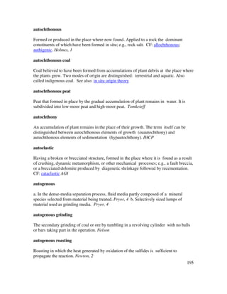 195
autochthonous
Formed or produced in the place where now found. Applied to a rock the dominant
constituents of which have been formed in situ; e.g., rock salt. CF: allochthonous;
authigenic. Holmes, 1
autochthonous coal
Coal believed to have been formed from accumulations of plant debris at the place where
the plants grew. Two modes of origin are distinguished: terrestrial and aquatic. Also
called indigenous coal. See also: in situ origin theory
autochthonous peat
Peat that formed in place by the gradual accumulation of plant remains in water. It is
subdivided into low-moor peat and high-moor peat. Tomkeieff
autochthony
An accumulation of plant remains in the place of their growth. The term itself can be
distinguished between autochthonous elements of growth (euautochthony) and
autochthonous elements of sedimentation (hypautochthony). IHCP
autoclastic
Having a broken or brecciated structure, formed in the place where it is found as a result
of crushing, dynamic metamorphism, or other mechanical processes; e.g., a fault breccia,
or a brecciated dolomite produced by diagenetic shrinkage followed by recementation.
CF: cataclastic AGI
autogenous
a. In the dense-media separation process, fluid media partly composed of a mineral
species selected from material being treated. Pryor, 4 b. Selectively sized lumps of
material used as grinding media. Pryor, 4
autogenous grinding
The secondary grinding of coal or ore by tumbling in a revolving cylinder with no balls
or bars taking part in the operation. Nelson
autogenous roasting
Roasting in which the heat generated by oxidation of the sulfides is sufficient to
propagate the reaction. Newton, 2
 