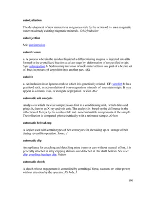 196
autohydration
The development of new minerals in an igneous rock by the action of its own magmatic
water on already existing magmatic minerals. Schieferdecker
autoinjection
See: autointrusion
autointrusion
a. A process wherein the residual liquid of a differentiating magma is injected into rifts
formed in the crystallized fraction at a late stage by deformation of unspecified origin.
Syn: autoinjection b. Sedimentary intrusion of rock material from one part of a bed or set
of beds in process of deposition into another part. AGI
autolith
a. An inclusion in an igneous rock to which it is genetically related. CF: xenolith b. In a
granitoid rock, an accumulation of iron-magnesium minerals of uncertain origin. It may
appear as a round, oval, or elongate segregation or clot. AGI
automatic ash analysis
Analysis in which the coal sample passes first to a conditioning unit, which dries and
grinds it, then to an X-ray analysis unit. The analysis is based on the difference in the
reflection of X-rays by the combustible and noncombustible components of the sample.
The reflection is compared photoelectrically with a reference sample. Nelson
automatic belt takeup
A device used with certain types of belt conveyors for the taking up or storage of belt
during reversible operation. Jones, 1
automatic clip
An appliance for attaching and detaching mine trams or cars without manual effort. It is
generally attached at inby clipping stations and detached at the shaft bottom. See also:
clip; coupling; haulage clip. Nelson
automatic clutch
A clutch whose engagement is controlled by centrifugal force, vacuum, or other power
without attention by the operator. Nichols, 1
 