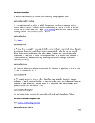197
automatic coupling
A device that automatically couples cars when they bump together. Zern
automatic cyclic winding
A system of automatic winding in which the complete installation operates without
human aid and winding continues automatically as long as coal is available at the shaft
bottom and is cleared at the bank. Syn: cyclic winding Ward-Leonard control; manual
winding control; semiautomatic control. Nelson
automatic dam
See: boomer
automatic door
a. A mine door operated by pressure of the locomotive wheels on a switch along the rails
approaching the doors, which closes the door automatically after the trip has passed.
These doors are preferable to regular mine doors. However, they must be carefully
maintained to keep them in a safe operating condition. b. A wooden door arranged to
close automatically when released, by installing the door with a slight lean in the
direction of closing.
automatic doors
Air doors on a haulage road that are automatically operated by a passing vehicle or train
of tubs, or other means. BS, 8
automatic feed
a. A hydraulic-control system of valves that when once set and without the manual
assistance of a drill runner will reduce or increase feed pressure applied to a drill stem as
hardness of rock penetrated changes. Long b. A pneumatic rock drill equipped with a
power-actuated feed mechanism. Long
automatic feed sampler
An automatic, timed sampling device used at mill feeds and other plants. Nelson
automatic heat-treating machine
See: Gilman heat-treating machine
automatic pump control
 