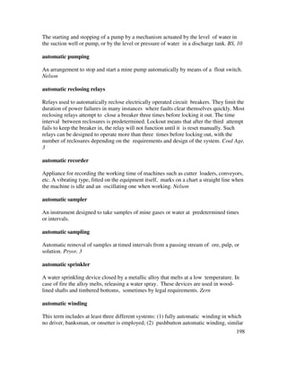 198
The starting and stopping of a pump by a mechanism actuated by the level of water in
the suction well or pump, or by the level or pressure of water in a discharge tank. BS, 10
automatic pumping
An arrangement to stop and start a mine pump automatically by means of a float switch.
Nelson
automatic reclosing relays
Relays used to automatically reclose electrically operated circuit breakers. They limit the
duration of power failures in many instances where faults clear themselves quickly. Most
reclosing relays attempt to close a breaker three times before locking it out. The time
interval between reclosures is predetermined. Lockout means that after the third attempt
fails to keep the breaker in, the relay will not function until it is reset manually. Such
relays can be designed to operate more than three times before locking out, with the
number of reclosures depending on the requirements and design of the system. Coal Age,
3
automatic recorder
Appliance for recording the working time of machines such as cutter loaders, conveyors,
etc. A vibrating type, fitted on the equipment itself, marks on a chart a straight line when
the machine is idle and an oscillating one when working. Nelson
automatic sampler
An instrument designed to take samples of mine gases or water at predetermined times
or intervals.
automatic sampling
Automatic removal of samples at timed intervals from a passing stream of ore, pulp, or
solution. Pryor, 3
automatic sprinkler
A water sprinkling device closed by a metallic alloy that melts at a low temperature. In
case of fire the alloy melts, releasing a water spray. These devices are used in wood-
lined shafts and timbered bottoms, sometimes by legal requirements. Zern
automatic winding
This term includes at least three different systems: (1) fully automatic winding in which
no driver, banksman, or onsetter is employed; (2) pushbutton automatic winding, similar
 