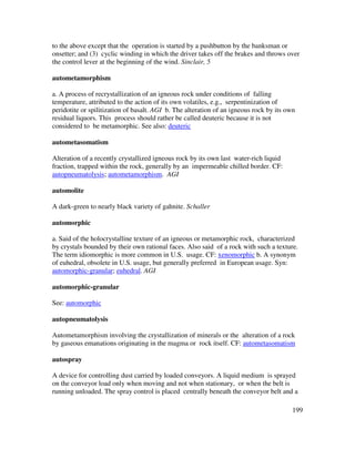 199
to the above except that the operation is started by a pushbutton by the banksman or
onsetter; and (3) cyclic winding in which the driver takes off the brakes and throws over
the control lever at the beginning of the wind. Sinclair, 5
autometamorphism
a. A process of recrystallization of an igneous rock under conditions of falling
temperature, attributed to the action of its own volatiles, e.g., serpentinization of
peridotite or spilitization of basalt. AGI b. The alteration of an igneous rock by its own
residual liquors. This process should rather be called deuteric because it is not
considered to be metamorphic. See also: deuteric
autometasomatism
Alteration of a recently crystallized igneous rock by its own last water-rich liquid
fraction, trapped within the rock, generally by an impermeable chilled border. CF:
autopneumatolysis; autometamorphism. AGI
automolite
A dark-green to nearly black variety of gahnite. Schaller
automorphic
a. Said of the holocrystalline texture of an igneous or metamorphic rock, characterized
by crystals bounded by their own rational faces. Also said of a rock with such a texture.
The term idiomorphic is more common in U.S. usage. CF: xenomorphic b. A synonym
of euhedral, obsolete in U.S. usage, but generally preferred in European usage. Syn:
automorphic-granular; euhedral. AGI
automorphic-granular
See: automorphic
autopneumatolysis
Autometamorphism involving the crystallization of minerals or the alteration of a rock
by gaseous emanations originating in the magma or rock itself. CF: autometasomatism
autospray
A device for controlling dust carried by loaded conveyors. A liquid medium is sprayed
on the conveyor load only when moving and not when stationary, or when the belt is
running unloaded. The spray control is placed centrally beneath the conveyor belt and a
 