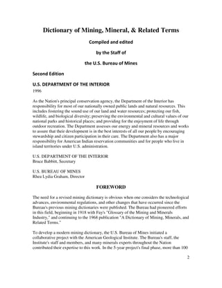 2
Dictionary of Mining, Mineral, & Related Terms
Compiled and edited
by the Staff of
the U.S. Bureau of Mines
Second Edition
U.S. DEPARTMENT OF THE INTERIOR
1996
As the Nation's principal conservation agency, the Department of the Interior has
responsibility for most of our nationally owned public lands and natural resources. This
includes fostering the sound use of our land and water resources; protecting our fish,
wildlife, and biological diversity; preserving the environmental and cultural values of our
national parks and historical places; and providing for the enjoyment of life through
outdoor recreation. The Department assesses our energy and mineral resources and works
to assure that their development is in the best interests of all our people by encouraging
stewardship and citizen participation in their care. The Department also has a major
responsibility for American Indian reservation communities and for people who live in
island territories under U.S. administration.
U.S. DEPARTMENT OF THE INTERIOR
Bruce Babbitt, Secretary
U.S. BUREAU OF MINES
Rhea Lydia Graham, Director
FOREWORD
The need for a revised mining dictionary is obvious when one considers the technological
advances, environmental regulations, and other changes that have occurred since the
Bureau's previous mining dictionaries were published. The Bureau had pioneered efforts
in this field, beginning in 1918 with Fay's "Glossary of the Mining and Minerals
Industry," and continuing to the 1968 publication "A Dictionary of Mining, Minerals, and
Related Terms."
To develop a modern mining dictionary, the U.S. Bureau of Mines initiated a
collaborative project with the American Geological Institute. The Bureau's staff, the
Institute's staff and members, and many minerals experts throughout the Nation
contributed their expertise to this work. In the 5-year project's final phase, more than 100
 