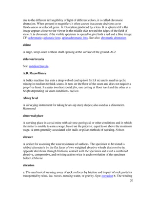 20
due to the different refrangibility of light of different colors, it is called chromatic
aberration. When present in magnifiers it often causes inaccurate decisions as to
flawlessness or color of gems. b. Distortion produced by a lens. It is spherical if a flat
image appears closer to the viewer in the middle than toward the edges of the field of
view. It is chromatic if the visible spectrum is spread to give both a red and a blue image.
CF: achromatic; aplanatic lens; aplanachromatic lens. See also: chromatic aberration
abime
A large, steep-sided vertical shaft opening at the surface of the ground. AGI
ablation breccia
See: solution breccia
A.B. Meco-Moore
A bulky machine that cuts a deep web of coal up to 6 ft (1.8 m) and is used in cyclic
mining in medium to thick seams. It runs on the floor of the seam and does not require a
prop-free front. It carries two horizontal jibs, one cutting at floor level and the other at a
height depending on seam conditions. Nelson
Abney level
A surveying instrument for taking levels up steep slopes; also used as a clinometer.
Hammond
abnormal place
A working place in a coal mine with adverse geological or other conditions and in which
the miner is unable to earn a wage, based on the pricelist, equal to or above the minimum
wage. A term generally associated with stalls or pillar methods of working. Nelson
abraser
A device for assessing the wear resistance of surfaces. The specimen to be tested is
rubbed alternately by the flat faces of two weighted abrasive wheels that revolve in
opposite directions through frictional contact with the specimen and exert a combined
abrasive, compressive, and twisting action twice in each revolution of the specimen
holder. Osborne
abrasion
a. The mechanical wearing away of rock surfaces by friction and impact of rock particles
transported by wind, ice, waves, running water, or gravity. Syn: corrasion b. The wearing
 