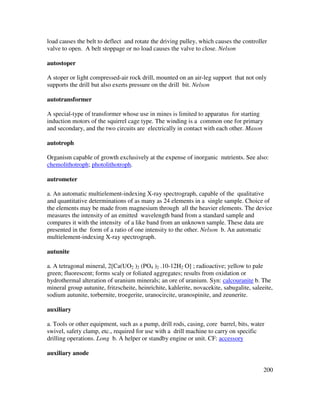 200
load causes the belt to deflect and rotate the driving pulley, which causes the controller
valve to open. A belt stoppage or no load causes the valve to close. Nelson
autostoper
A stoper or light compressed-air rock drill, mounted on an air-leg support that not only
supports the drill but also exerts pressure on the drill bit. Nelson
autotransformer
A special-type of transformer whose use in mines is limited to apparatus for starting
induction motors of the squirrel cage type. The winding is a common one for primary
and secondary, and the two circuits are electrically in contact with each other. Mason
autotroph
Organism capable of growth exclusively at the expense of inorganic nutrients. See also:
chemolithotroph; photolithotroph.
autrometer
a. An automatic multielement-indexing X-ray spectrograph, capable of the qualitative
and quantitative determinations of as many as 24 elements in a single sample. Choice of
the elements may be made from magnesium through all the heavier elements. The device
measures the intensity of an emitted wavelength band from a standard sample and
compares it with the intensity of a like band from an unknown sample. These data are
presented in the form of a ratio of one intensity to the other. Nelson b. An automatic
multielement-indexing X-ray spectrograph.
autunite
a. A tetragonal mineral, 2[Ca(UO2 )2 (PO4 )2 .10-12H2 O] ; radioactive; yellow to pale
green; fluorescent; forms scaly or foliated aggregates; results from oxidation or
hydrothermal alteration of uranium minerals; an ore of uranium. Syn: calcouranite b. The
mineral group autunite, fritzscheite, heinrichite, kahlerite, novacekite, sabugalite, saleeite,
sodium autunite, torbernite, troegerite, uranocircite, uranospinite, and zeunerite.
auxiliary
a. Tools or other equipment, such as a pump, drill rods, casing, core barrel, bits, water
swivel, safety clamp, etc., required for use with a drill machine to carry on specific
drilling operations. Long b. A helper or standby engine or unit. CF: accessory
auxiliary anode
 