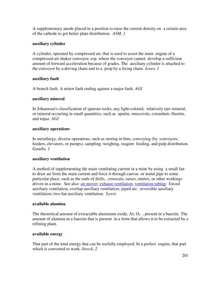 201
A supplementary anode placed in a position to raise the current density on a certain area
of the cathode to get better plate distribution. ASM, 1
auxiliary cylinder
A cylinder, operated by compressed air, that is used to assist the main engine of a
compressed-air shaker conveyor, esp. where the conveyor cannot develop a sufficient
amount of forward acceleration because of grades. The auxiliary cylinder is attached to
the conveyor by a driving chain and to a prop by a fixing chain. Jones, 1
auxiliary fault
A branch fault. A minor fault ending against a major fault. AGI
auxiliary mineral
In Johannsen's classification of igneous rocks, any light-colored, relatively rare mineral,
or mineral occurring in small quantities, such as apatite, muscovite, corundum, fluorite,
and topaz. AGI
auxiliary operations
In metallurgy, diverse operations, such as storing in bins, conveying (by conveyors,
feeders, elevators, or pumps), sampling, weighing, reagent feeding, and pulp distribution.
Gaudin, 1
auxiliary ventilation
A method of supplementing the main ventilating current in a mine by using a small fan
to draw air from the main current and force it through canvas or metal pipe to some
particular place, such as the ends of drifts, crosscuts, raises, entries, or other workings
driven in a mine. See also: air mover; exhaust ventilation; ventilation tubing; forced
auxiliary ventilation; overlap auxiliary ventilation; piped air; reversible auxiliary
ventilation; two-fan auxiliary ventilation. Lewis
available alumina
The theoretical amount of extractable aluminum oxide, Al2 O3 , present in a bauxite. The
amount of alumina in a bauxite that is present in a form that allows it to be extracted by a
refining plant.
available energy
That part of the total energy that can be usefully employed. In a perfect engine, that part
which is converted to work. Strock, 2
 
