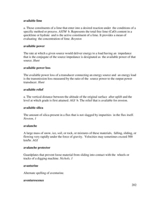 202
available lime
a. Those constituents of a lime that enter into a desired reaction under the conditions of a
specific method or process. ASTM b. Represents the total free lime (CaO) content in a
quicklime or hydrate and is the active constituent of a lime. It provides a mean of
evaluating the concentration of lime. Boynton
available power
The rate at which a given source would deliver energy to a load having an impedance
that is the conjugate of the source impedance is designated as the available power of that
source. Hunt
available power loss
The available power loss of a transducer connecting an energy source and an energy load
is the transmission loss measured by the ratio of the source power to the output power
transducer. Hunt
available relief
a. The vertical distance between the altitude of the original surface after uplift and the
level at which grade is first attained. AGI b. The relief that is available for erosion.
available silica
The amount of silica present in a flux that is not slagged by impurities in the flux itself.
Newton, 1
avalanche
A large mass of snow, ice, soil, or rock, or mixtures of these materials, falling, sliding, or
flowing very rapidly under the force of gravity. Velocities may sometimes exceed 500
km/hr. AGI
avalanche protector
Guardplates that prevent loose material from sliding into contact with the wheels or
tracks of a digging machine. Nichols, 1
avanturine
Alternate spelling of aventurine.
aventurescence
 