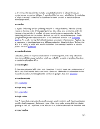 203
a. A word used to describe the metallic spangled effect seen, in reflected light, in
aventurine and aventurine feldspar. A sort of schiller but more scintillating. b. A display
of bright or strongly colored reflections from included crystals in some translucent
mineral specimens.
aventurine
a. A glass containing opaque sparkling particles of foreign material, which is usually
copper or chromic oxide. With copper particles, it is called gold aventurine, and with
chromic oxide particles, it is called chrome aventurine or green aventurine. A glass
containing gold-colored inclusions. Webster 3rd; AGI b. A translucent quartz that is
spangled throughout with scales of mica or of some other mineral. Syn: aventurine
quartz c. As an adj., having the brilliant spangled appearance of aventurine. Applied esp.
to transparent or translucent quartz or feldspar containing shiny inclusions. Webster 3rd;
AGI d. A variety of albite with reddish reflections from exsolved hematite in certain
planes. See also: goldstone
aventurine feldspar
Orthoclase, albite, or oligoclase that is more or less transparent, with fiery reflections
from enclosed flat mineral particles, which are probably hematite or goethite. Sunstone
is aventurine oligoclase. Hess
aventurine glass
A glass supersaturated with either iron, chromium, or copper oxide (or a combination of
the oxides) that is melted and cooled under controlled conditions to cause the excessive
oxides to crystallize, forming platelike crystals or spangles. See also: goldstone
aventurine quartz
See: aventurine
average assay value
See: assay value
average clause
Eng. A clause that, in granting leases of minerals (coal, ironstone, and clay in particular),
provides that lessees may, during every year of the term, make up any deficiency in the
quantity of coal, etc., stipulated to be worked, so as to balance the dead or minimum rent.
average loading
 