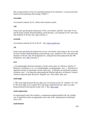 204
The average number of tons of a specified material to be carried by a conveyor per hour,
based on total operating-shift tonnage. NEMA, 2
avicennite
An isometric mineral, Tl2 O3 ; black; forms minute crystals.
AW
Letter name specifying the dimensions of bits, core barrels, and drill rods in the A-size
and W-group wireline diamond drilling system having a core diameter of 30.1 mm and a
hole diameter of 48 mm. Syn: AX Cumming, 2
awaruite
An isometric mineral, Ni2 Fe to Ni3 Fe . Syn: native nickel-iron
AX
Letter name specifying the dimensions of core, core barrels, and casing in the A-size and
X-series wireline diamond drilling system having a core diameter of 30.1 mm and a hole
diameter of 48 mm. The AX designation for coring bits has been replaced by the AW
designation. Syn: AW Cumming, 2
axes
a. Crystallographic directions through a crystal; used as lines of reference. Hurlbut b.
Reference coordinates a, b, c, in crystallography, crystallographic axes. c. Directions of
apparent isotropy in anisotropic crystals, optic axes. d. Elements of rotational symmetry,
symmetry axes. e. In ellipsoids representing the Fletcher indicatrix of refractive indices,
semiaxes represent optic directions. Singular: axis. Also called optic axes.
axial angle
a. The acute angle between the two optic axes of a biaxial crystal. Its symbol is 2V. AGI
b. The axial angle in air (symbol 2E) is the larger angle between the optic axes after
being refracted on leaving the crystal. AGI c. See: optic angle
axial compression
In experimental work with cylinders, a compression applied parallel with the cylinder
axis. It should be used in an appropriate sense only in the interpretation of deformed
rocks. AGI
axial element
 