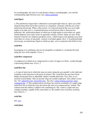 205
In crystallography, the ratio of a unit distance along a crystallographic axis and the
corresponding angle between axes. Syn: lattice parameter
axial figure
a. The interference figure that is obtained in convergent light when an optic axis of the
mineral being observed in thin section or as a fragment coincides with the axis of the
polarizing microscope. When a thin section of a uniaxial mineral that was cut at right
angles to an optic axis is examined between crossed nicols (that is, between two
polarizers, the polarization planes of which are at right angles to each other) an equal-
armed shadowy cross and a series of spectrally colored, circular bands are seen. If the
mineral is biaxial, two shadowy parabolic curves called isogyres and opening away from
each other in a series of spectrally colored, oval bands appear. Hess b. In polarized light
microscopy, an interference figure in which an optic axis is centered in the field of view.
axial flow
In pumping or in ventilation, the use of a propeller or impeller to accelerate the load
along the axis of the impeller. Pryor, 3
axial-flow compressor
A compressor in which air is compressed in a series of stages as it flows axially through
a decreasing tubular area. Pryor, 3
axial-flow fan
a. A type of mine fan in which the mine air enters along the axis parallel to the shaft and
continues in this direction to the point of exhaust. The axial-flow fan may have fixed
blades (fixed-pitch fan) or adjustable blades (variable-pitch fan). Two, four, or six
aerofoil section blades (like an aircraft wing) are usually employed. Also called a screw
fan. CF: radial-flow fan; mixed-flow fan. See also: contra-rotating axial fan; mine-
ventilation fan. b. The compressed-air auxiliary fan consists essentially of a single-stage
axial-flow fan in which the rotor also forms the rotor of a compressed-air turbine. The
exhaust from the turbine is added to the ventilating air. The result is a light and very
compact machine, capable of the same duties as the smaller sizes of electric auxiliary
fans. Roberts, 1
axial line
See: axis
axial plane
 