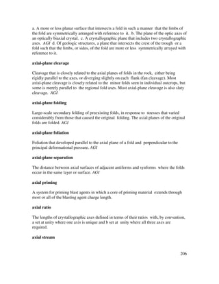 206
a. A more or less planar surface that intersects a fold in such a manner that the limbs of
the fold are symmetrically arranged with reference to it. b. The plane of the optic axes of
an optically biaxial crystal. c. A crystallographic plane that includes two crystallographic
axes. AGI d. Of geologic structures, a plane that intersects the crest of the trough or a
fold such that the limbs, or sides, of the fold are more or less symmetrically arrayed with
reference to it.
axial-plane cleavage
Cleavage that is closely related to the axial planes of folds in the rock, either being
rigidly parallel to the axes, or diverging slightly on each flank (fan cleavage). Most
axial-plane cleavage is closely related to the minor folds seen in individual outcrops, but
some is merely parallel to the regional fold axes. Most axial-plane cleavage is also slaty
cleavage. AGI
axial-plane folding
Large-scale secondary folding of preexisting folds, in response to stresses that varied
considerably from those that caused the original folding. The axial planes of the original
folds are folded. AGI
axial-plane foliation
Foliation that developed parallel to the axial plane of a fold and perpendicular to the
principal deformational pressure. AGI
axial-plane separation
The distance between axial surfaces of adjacent antiforms and synforms where the folds
occur in the same layer or surface. AGI
axial priming
A system for priming blast agents in which a core of priming material extends through
most or all of the blasting agent charge length.
axial ratio
The lengths of crystallographic axes defined in terms of their ratios with, by convention,
a set at unity where one axis is unique and b set at unity where all three axes are
required.
axial stream
 