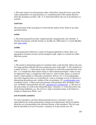 207
a. The main stream of an intermontane valley, which flows along the lowest part of the
valley and parallel to its long dimension, in contradistinction to the streams that flow
down the mountains on either side. b. A stream that follows the axis of an anticline or a
syncline.
axial trace
The intersection of the axial plane of a fold with the surface of the Earth or any other
specified surface.
axinite
a. The mineral group ferroaxinite, magnesioaxinite, manganaxinite, and tinzenite. b.
Triclinic borosilicates with the formula A3 Al2 BSi4 O15 (OH) where A = (Ca,Fe,Mg,Mn).
Syn: glass schorl
axiolite
A term proposed by Zirkel for a variety of elongated spherulite in which there is an
aggregation of minute acicular crystals arranged at right angles to a central axis rather
than from a point.
axis
a. The central or dominating region of a mountain chain, or the line that follows the crest
of a range and thus indicates the most conspicuous part of the uplift. b. The centerline of
a tunnel. Nichols, 1 c. Intersection of the axial plane of a fold with a particular bed; axial
line. d. A straight line about which a body or a three-dimensional figure rotates or may
be supposed to rotate; a straight line with respect to which a body, figure, or system of
points is either radially or bilaterally symmetrical. Webster 3rd e. In crystallography,
one of the imaginary lines in a crystal that are used as coordinate of axes of reference in
determining the positions and symbols of the crystal planes. CF: crystallographic axes;
coordinate system. f. Often used synonymously with anticlinal; thus, the Brady's bend
axis for Brady's bend anticlinal. See also: anticlinal axis; synclinal axis. g. The trace of
the axial surface of a fold on the fold profile plane (obsolete). h. A line that follows the
trend of large landforms, e.g., the crest of a ridge or mountain range, or the bottom or
trough of a depression. Plural: axes.
axis of acoustic symmetry
For many transducers, the three-dimensional directivity is such that it may be
represented by the surface generated by rotating a two-dimensional directivity pattern
about the axis corresponding to the reference bearing of the transducer. This axis may
then be described as an axis of acoustic symmetry or as the acoustic axis. Hy
 