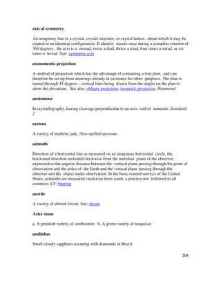 208
axis of symmetry
An imaginary line in a crystal, crystal structure, or crystal lattice, about which it may be
rotated to an identical configuration. If identity occurs once during a complete rotation of
360 degrees , the axis is a monad, twice a diad, thrice a triad, four times a tetrad, or six
times a hexad. Syn: symmetry axis
axonometric projection
A method of projection which has the advantage of containing a true plan, and can
therefore be set up from drawings already in existence for other purposes. The plan is
turned through 45 degrees , vertical lines being drawn from the angles on the plan to
show the elevations. See also: oblique projection; isometric projection. Hammond
axotomous
In crystallography, having cleavage perpendicular to an axis; said of minerals. Standard,
2
axstone
A variety of nephrite jade. Also spelled axestone.
azimuth
Direction of a horizontal line as measured on an imaginary horizontal circle, the
horizontal direction reckoned clockwise from the meridian plane of the observer,
expressed as the angular distance between the vertical plane passing through the point of
observation and the poles of the Earth and the vertical plane passing through the
observer and the object under observation. In the basic control surveys of the United
States, azimuths are measured clockwise from south, a practice not followed in all
countries. CF: bearing
azorite
A variety of altered zircon. See: zircon
Aztec stone
a. A greenish variety of smithsonite. b. A green variety of turquoise.
azulinhas
Small cloudy sapphires occuring with diamonds in Brazil.
 