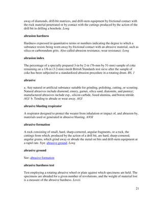 21
away of diamonds, drill-bit matrices, and drill-stem equipment by frictional contact with
the rock material penetrated or by contact with the cuttings produced by the action of the
drill bit in drilling a borehole. Long
abrasion hardness
Hardness expressed in quantitative terms or numbers indicating the degree to which a
substance resists being worn away by frictional contact with an abrasive material, such as
silica or carborundum grits. Also called abrasion resistance; wear resistance. Long
abrasion index
The percentage of a specially prepared 3-in by 2-in (76-mm by 51-mm) sample of coke
remaining on a 1/8-in (3.2-mm) mesh British Standards test sieve after the sample of
coke has been subjected to a standardized abrasion procedure in a rotating drum. BS, 1
abrasive
a. Any natural or artificial substance suitable for grinding, polishing, cutting, or scouring.
Natural abrasives include diamond, emery, garnet, silica sand, diatomite, and pumice;
manufactured abrasives include esp., silicon carbide, fused alumina, and boron nitride.
AGI b. Tending to abrade or wear away. AGI
abrasive blasting respirator
A respirator designed to protect the wearer from inhalation or impact of, and abrasion by,
materials used or generated in abrasive blasting. ANSI
abrasive formation
A rock consisting of small, hard, sharp-cornered, angular fragments, or a rock, the
cuttings from which, produced by the action of a drill bit, are hard, sharp-cornered,
angular grains, which grind away or abrade the metal on bits and drill-stem equipment at
a rapid rate. Syn: abrasive ground. Long
abrasive ground
See: abrasive formation
abrasive hardness test
Test employing a rotating abrasive wheel or plate against which specimens are held. The
specimens are abraded for a given number of revolutions, and the weight of material lost
is a measure of the abrasive hardness. Lewis
 