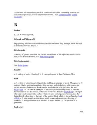 210
An intimate mixture or intergrowth of azurite and malachite, commonly massive and
concentrically banded; used as an ornamental stone. Syn: azure malachite; azurite
malachite.
B
baaken
S. Afr. A boundary mark.
Babcock and Wilcox mill
Dry-grinding mill in which steel balls rotate in a horizontal ring, through which the feed
is worked downward. Pryor, 3
Babel quartz
A variety of quartz, named for the fancied resemblance of the crystal to the successive
tiers of the Tower of Babel. Syn: Babylonian quartz
Babylonian quartz
See: Babel quartz
bacalite
a. A variety of amber. Tomkeieff b. A variety of quartz in Baja California, Mex.
back
a. A system of joints in coal oblique to the bedding, at an angle of about 35 degrees to 75
degrees . Backs are usually perfectly tight and have polished cheeks which suggest a
certain amount of movement. Back may be applied to the principal cleat. See also:
backs; cleat. b. The roof or upper part of any underground mining cavity. c. The ore
between a level and the surface, or between two levels. See also: back of ore d. That part
of a lode which is nearest the surface relative to any working part of a mine, thus the
back of the level or stope is that part of the unstoped lode which is above. See also: back
of lode e. A joint, usually a strike joint, which is perpendicular to the direction of
working. f. As applied to an arch, the outer or upper surface. g. The pavilion of a
gemstone.
back acter
 