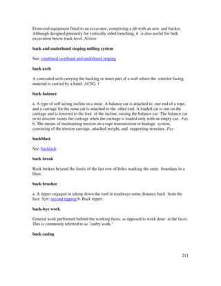 211
Front-end equipment fitted to an excavator, comprising a jib with an arm and bucket.
Although designed primarily for vertically sided trenching, it is also useful for bulk
excavation below track level. Nelson
back and underhand stoping milling system
See: combined overhand and underhand stoping
back arch
A concealed arch carrying the backing or inner part of a wall where the exterior facing
material is carried by a lintel. ACSG, 1
back balance
a. A type of self-acting incline in a mine. A balance car is attached to one end of a rope,
and a carriage for the mine car is attached to the other end. A loaded car is run on the
carriage and is lowered to the foot of the incline, raising the balance car. The balance car
in its descent raises the carriage when the carriage is loaded only with an empty car. Fay
b. The means of maintaining tension on a rope transmission or haulage system,
consisting of the tension carriage, attached weight, and supporting structure. Fay
backblast
See: backlash
back break
Rock broken beyond the limits of the last row of holes marking the outer boundary in a
blast.
back brusher
a. A ripper engaged in taking down the roof in roadways some distance back from the
face. Syn: second ripping b. Back ripper.
back-bye work
General work performed behind the working faces, as opposed to work done at the faces.
This is commonly referred to as "outby work."
back casing
 