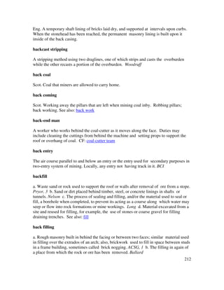 212
Eng. A temporary shaft lining of bricks laid dry, and supported at intervals upon curbs.
When the stonehead has been reached, the permanent masonry lining is built upon it
inside of the back casing.
backcast stripping
A stripping method using two draglines, one of which strips and casts the overburden
while the other recasts a portion of the overburden. Woodruff
back coal
Scot. Coal that miners are allowed to carry home.
back coming
Scot. Working away the pillars that are left when mining coal inby. Robbing pillars;
back working. See also: back work
back-end man
A worker who works behind the coal-cutter as it moves along the face. Duties may
include cleaning the cuttings from behind the machine and setting props to support the
roof or overhang of coal. CF: coal-cutter team
back entry
The air course parallel to and below an entry or the entry used for secondary purposes in
two-entry system of mining. Locally, any entry not having track in it. BCI
backfill
a. Waste sand or rock used to support the roof or walls after removal of ore from a stope.
Pryor, 3 b. Sand or dirt placed behind timber, steel, or concrete linings in shafts or
tunnels. Nelson c. The process of sealing and filling, and/or the material used to seal or
fill, a borehole when completed, to prevent its acting as a course along which water may
seep or flow into rock formations or mine workings. Long d. Material excavated from a
site and reused for filling, for example, the use of stones or coarse gravel for filling
draining trenches. See also: fill
back filling
a. Rough masonry built in behind the facing or between two faces; similar material used
in filling over the extrados of an arch; also, brickwork used to fill in space between studs
in a frame building, sometimes called brick nogging. ACSG, 1 b. The filling in again of
a place from which the rock or ore has been removed. Ballard
 