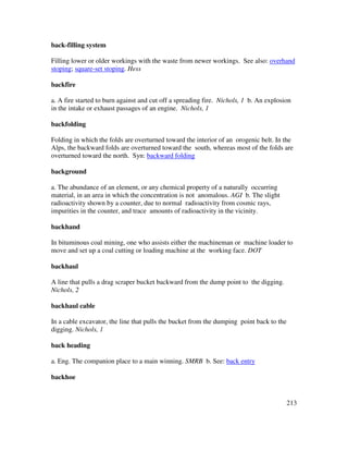 213
back-filling system
Filling lower or older workings with the waste from newer workings. See also: overhand
stoping; square-set stoping. Hess
backfire
a. A fire started to burn against and cut off a spreading fire. Nichols, 1 b. An explosion
in the intake or exhaust passages of an engine. Nichols, 1
backfolding
Folding in which the folds are overturned toward the interior of an orogenic belt. In the
Alps, the backward folds are overturned toward the south, whereas most of the folds are
overturned toward the north. Syn: backward folding
background
a. The abundance of an element, or any chemical property of a naturally occurring
material, in an area in which the concentration is not anomalous. AGI b. The slight
radioactivity shown by a counter, due to normal radioactivity from cosmic rays,
impurities in the counter, and trace amounts of radioactivity in the vicinity.
backhand
In bituminous coal mining, one who assists either the machineman or machine loader to
move and set up a coal cutting or loading machine at the working face. DOT
backhaul
A line that pulls a drag scraper bucket backward from the dump point to the digging.
Nichols, 2
backhaul cable
In a cable excavator, the line that pulls the bucket from the dumping point back to the
digging. Nichols, 1
back heading
a. Eng. The companion place to a main winning. SMRB b. See: back entry
backhoe
 