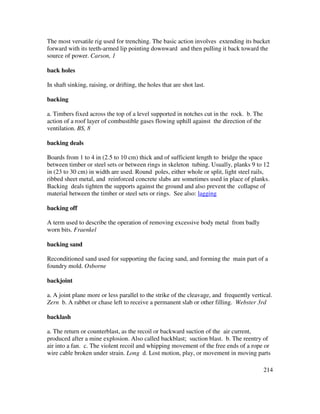 214
The most versatile rig used for trenching. The basic action involves extending its bucket
forward with its teeth-armed lip pointing downward and then pulling it back toward the
source of power. Carson, 1
back holes
In shaft sinking, raising, or drifting, the holes that are shot last.
backing
a. Timbers fixed across the top of a level supported in notches cut in the rock. b. The
action of a roof layer of combustible gases flowing uphill against the direction of the
ventilation. BS, 8
backing deals
Boards from 1 to 4 in (2.5 to 10 cm) thick and of sufficient length to bridge the space
between timber or steel sets or between rings in skeleton tubing. Usually, planks 9 to 12
in (23 to 30 cm) in width are used. Round poles, either whole or split, light steel rails,
ribbed sheet metal, and reinforced concrete slabs are sometimes used in place of planks.
Backing deals tighten the supports against the ground and also prevent the collapse of
material between the timber or steel sets or rings. See also: lagging
backing off
A term used to describe the operation of removing excessive body metal from badly
worn bits. Fraenkel
backing sand
Reconditioned sand used for supporting the facing sand, and forming the main part of a
foundry mold. Osborne
backjoint
a. A joint plane more or less parallel to the strike of the cleavage, and frequently vertical.
Zern b. A rabbet or chase left to receive a permanent slab or other filling. Webster 3rd
backlash
a. The return or counterblast, as the recoil or backward suction of the air current,
produced after a mine explosion. Also called backblast; suction blast. b. The reentry of
air into a fan. c. The violent recoil and whipping movement of the free ends of a rope or
wire cable broken under strain. Long d. Lost motion, play, or movement in moving parts
 