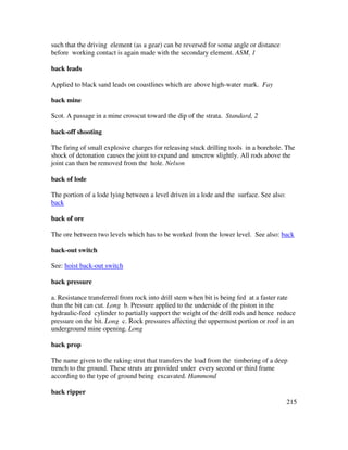 215
such that the driving element (as a gear) can be reversed for some angle or distance
before working contact is again made with the secondary element. ASM, 1
back leads
Applied to black sand leads on coastlines which are above high-water mark. Fay
back mine
Scot. A passage in a mine crosscut toward the dip of the strata. Standard, 2
back-off shooting
The firing of small explosive charges for releasing stuck drilling tools in a borehole. The
shock of detonation causes the joint to expand and unscrew slightly. All rods above the
joint can then be removed from the hole. Nelson
back of lode
The portion of a lode lying between a level driven in a lode and the surface. See also:
back
back of ore
The ore between two levels which has to be worked from the lower level. See also: back
back-out switch
See: hoist back-out switch
back pressure
a. Resistance transferred from rock into drill stem when bit is being fed at a faster rate
than the bit can cut. Long b. Pressure applied to the underside of the piston in the
hydraulic-feed cylinder to partially support the weight of the drill rods and hence reduce
pressure on the bit. Long c. Rock pressures affecting the uppermost portion or roof in an
underground mine opening. Long
back prop
The name given to the raking strut that transfers the load from the timbering of a deep
trench to the ground. These struts are provided under every second or third frame
according to the type of ground being excavated. Hammond
back ripper
 