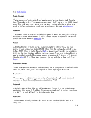 216
See: back brusher
back rippings
The taking down of a thickness of roof beds in roadways some distance back from the
face. The thickness of roof excavated may vary from 1 ft (0.3 m) or so to 6 ft (1.8 m) and
more. This work is necessary where there has been a gradual reduction in height, as a
result of roof sag, and opening height must be maintained. See also: second ripping
backrush
The seaward return of the water following the uprush of waves. For any given tide stage,
the point of farthest return seaward of the backrush is known as the limit of backrush or
limit of backwash. See also: backwash AGI
backs
a. The height of ore available above a given working level. If the orebody has been
proved by shaft sinking to a depth of 300 ft (91 m) from the surface, the orebody is said
to have 300 ft (91 m) of backs. See also: back b. A quarryman's term for one set of joints
traversing the rock, the other set being known as cutters. Nelson c. A system of joints in
coal or stratified mineral oblique to the bedding at an angle of 35 degrees to 75 degrees .
See also: slips BS, 11 d. Slips; used to denote a slip met with first at floor level. Syn:
hugger
backs and cutters
Jointed rock structures, the backs (joints) of which run in lines parallel to the strike of the
strata, the cutters (cross joints) crossing them at about right angles. Standard, 2
backscatter
The emergence of radiation from that surface of a material through which it entered.
Also used to denote the actual backscattered radiation. NCB
backshift
a. The afternoon or night shift; any shift that does not fill coal or is not the main coal-
production shift. Mason b. N. of Eng. The second or middle shift of the day; varies from
9 to 10:30 a.m. until 4:30 to 6 p.m. in different pits. Trist
back shot
A shot used for widening an entry; it is placed at some distance from the head of an
entry. Fay
 