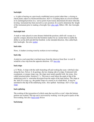217
backsight
a. A sight or bearing on a previously established survey point (other than a closing or
check point), taken in a backward direction. AGI b. A reading taken on a level rod held
in its unchanged position on a survey point of previously determined elevation when the
leveling instrument has been moved to a new position. It is used to determine the height
of the instrument prior to making a foresight. Syn: plus sight Abbrev: BS. Ant: foresight.
AGI
backsight hub
A mark or stake placed at some distance behind the position a drill will occupy in a
specific compass direction from the borehole marker for an incline hole to enable the
driller to set the drill and drill the borehole in the intended direction. Also called back
hub; backsight. See also: picket
back skin
Newc. A leather covering worn by workers in wet workings.
back slip
A joint in a coal seam that is inclined away from the observer from floor to roof. It
would be a face slip from the opposite direction. CF: face slip
back slope
a. S. Wales. A slope with the stalls branching off and working the seam with back slips
along the face. Nelson b. In geology, the less sloping side of a ridge. Contrasted with
escarpment, or steeper slope; esp., the slope more nearly parallel with the strata. Also
called structural plain. Standard, 2 c. The term is used where the angle of dip of the
underlying rocks is somewhat divergent from the angle of the land surface. The slope at
the back of a scarp; e.g., the gentler slope of a cuesta or of a fault block. It may be
unrelated to the dip of the underlying rocks. Also spelled: backslope. AGI d. Syn: dip
slope
back splinting
The working of the top portion of a thick seam that was left as a roof when the bottom
portion was worked. The top coal is recovered by working over the goaf or packs of the
first working. See also: back work Nelson
backstamp
 