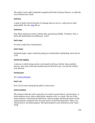218
The maker's name and/or trademark stamped on the back of pottery flatware or under the
foot of hollowware. Dodd
backstay
A drag or trailer fixed at the back of a haulage train (or set) as a safety device when
going uphill. See also: drag Mason
backstone
Eng. Shaly mudstone used for cooking slabs, quarried near Delph, Yorkshire. Also, a
bed in the Staffordshire Coal Measures. Arkell
back stope
To mine a stope from working below.
back stopes
Overhead stopes; stopes worked by putting in overhead holes and blasting down the ore.
CTD
backstroke jigging
A process in which strong suction is advocated at all times with the dense-medium
process, since none of the bone medium must be allowed to get over into the washed
coal. Mitchell
backup gear
See: reverse-feed gear
back vent
Scot. An air course alongside the pillar in wide rooms.
backwardation
The situation when the cash or spot price of a metal is greater than its forward price. A
backwardation occurs when a tight nearby situation exists in a metal. The size of the
backwardation is determined by differences between supply and demand factors on the
nearby positions compared with the same factors on the forward position. There is no
official limit to the backwardation. The backwardation is also referred to as the "back."
Wolff
 