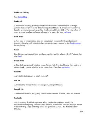 219
backward folding
See: backfolding
backwash
a. In uranium leaching, flushing from below of colloidal slime from ion exchange
column after adsorption cycle. The cleaning of sand filters. b. Water or waves thrown
back by an obstruction such as a ship, breakwater, cliff, etc. AGI c. The return flow of
water seaward on a beach after the advance of a wave. See also: backrush
back work
a. Any kind of operation in a mine not immediately concerned with production or
transport; literally work behind the face; repairs to roads. Mason b. See: back coming;
back splinting.
bacon
Eng. Fibrous carbonate of lime, also known as beef and horseflesh; Isle of Portland. See
also: beef
bacon stone
a. Eng. Calcspar colored with iron oxide, Bristol. Arkell b. An old name for a variety of
steatite (rock gypsum), alluding to its greasy luster. See also: speckstone
baculite
A crystallite that appears as a dark rod. AGI
bad air
Air vitiated by powder fumes, noxious gases, or respirable dust.
baddeleyite
A monoclinic mineral, ZrO2 ; may contain some hafnium, titanium, iron, and thorium.
badlands
A region nearly devoid of vegetation where erosion has produced, usually in
unconsolidated or poorly cemented clays and silts, a dense and intricate drainage pattern
with short steep slopes and sharp crests and pinnacles. Specif., the Badlands of the
Dakotas.
 