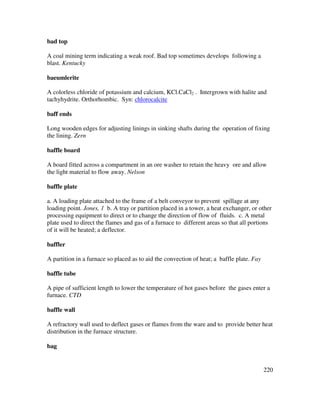 220
bad top
A coal mining term indicating a weak roof. Bad top sometimes develops following a
blast. Kentucky
baeumlerite
A colorless chloride of potassium and calcium, KCl.CaCl2 . Intergrown with halite and
tachyhydrite. Orthorhombic. Syn: chlorocalcite
baff ends
Long wooden edges for adjusting linings in sinking shafts during the operation of fixing
the lining. Zern
baffle board
A board fitted across a compartment in an ore washer to retain the heavy ore and allow
the light material to flow away. Nelson
baffle plate
a. A loading plate attached to the frame of a belt conveyor to prevent spillage at any
loading point. Jones, 1 b. A tray or partition placed in a tower, a heat exchanger, or other
processing equipment to direct or to change the direction of flow of fluids. c. A metal
plate used to direct the flames and gas of a furnace to different areas so that all portions
of it will be heated; a deflector.
baffler
A partition in a furnace so placed as to aid the convection of heat; a baffle plate. Fay
baffle tube
A pipe of sufficient length to lower the temperature of hot gases before the gases enter a
furnace. CTD
baffle wall
A refractory wall used to deflect gases or flames from the ware and to provide better heat
distribution in the furnace structure.
bag
 