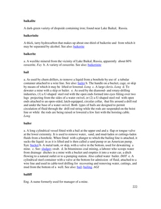 222
baikalite
A dark-green variety of diopside containing iron; found near Lake Baikal, Russia.
baikerinite
A thick, tarry hydrocarbon that makes up about one-third of baikerite and from which it
may be separated by alcohol. See also: baikerite
baikerite
a. A waxlike mineral from the vicinity of Lake Baikal, Russia, apparently about 60%
ozocerite. Fay b. A variety of ozocerite. See also: baikerinite
bail
a. As used by churn drillers, to remove a liquid from a borehole by use of a tubular
container attached to a wire line. See also: bailer b. The handle on a bucket, cage, or skip
by means of which it may be lifted or lowered. Long c. A large clevis. Long d. To
dewater a mine with a skip or bailer. e. As used by the diamond- and rotary-drilling
industries, (1) a U-shaped steel rod with the open ends formed into eyes fitting over two
lugs projecting from the sides of a water swivel, or (2) a U-shaped steel rod with open
ends attached to an open-sided, latch-equipped, circular collar, that fits around a drill rod
and under the base of a water swivel. Both types of bails are designed to permit
circulation of fluid through the drill rod string while the rods are suspended on the hoist
line or while the rods are being raised or lowered a few feet with the hoisting cable.
Long
bailer
a. A long cylindrical vessel fitted with a bail at the upper end and a flap or tongue valve
at the lower extremity. It is used to remove water, sand, and mud-laden or cuttings-laden
fluids from a borehole. When fitted with a plunger to which the bailing line is attached, it
sucks the liquid in as it is lifted and is then called a sand pump or an American pump.
Syn: bucket b. A metal tank, or skip, with a valve in the bottom, used for dewatering a
mine. c. See: sludger; swab. d. In bituminous coal mining, a laborer who scoops water
from drainage ditches in a mine with a bucket and empties it into a water car, a ditch
flowing to a natural outlet or to a pumping station. Also called water bailer. DOT e. A
cylindrical steel container with a valve at the bottom for admission of fluid, attached to a
wire line and used in cable-tool drilling for recovering and removing water, cuttings, and
mud from the bottom of a well. See also: bail; bailing. AGI
bailiff
Eng. A name formerly used for manager of a mine.
 