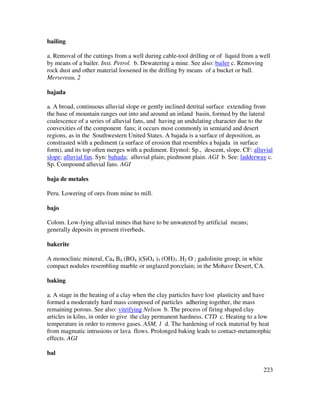 223
bailing
a. Removal of the cuttings from a well during cable-tool drilling or of liquid from a well
by means of a bailer. Inst. Petrol. b. Dewatering a mine. See also: bailer c. Removing
rock dust and other material loosened in the drilling by means of a bucket or ball.
Mersereau, 2
bajada
a. A broad, continuous alluvial slope or gently inclined detrital surface extending from
the base of mountain ranges out into and around an inland basin, formed by the lateral
coalescence of a series of alluvial fans, and having an undulating character due to the
convexities of the component fans; it occurs most commonly in semiarid and desert
regions, as in the Southwestern United States. A bajada is a surface of deposition, as
constrasted with a pediment (a surface of erosion that resembles a bajada in surface
form), and its top often merges with a pediment. Etymol: Sp., descent, slope. CF: alluvial
slope; alluvial fan. Syn: bahada; alluvial plain; piedmont plain. AGI b. See: ladderway c.
Sp. Compound alluvial fans. AGI
baja de metales
Peru. Lowering of ores from mine to mill.
bajo
Colom. Low-lying alluvial mines that have to be unwatered by artificial means;
generally deposits in present riverbeds.
bakerite
A monoclinic mineral, Ca4 B4 (BO4 )(SiO4 )3 (OH)3 .H2 O ; gadolinite group; in white
compact nodules resembling marble or unglazed porcelain; in the Mohave Desert, CA.
baking
a. A stage in the heating of a clay when the clay particles have lost plasticity and have
formed a moderately hard mass composed of particles adhering together, the mass
remaining porous. See also: vitrifying Nelson b. The process of firing shaped clay
articles in kilns, in order to give the clay permanent hardness. CTD c. Heating to a low
temperature in order to remove gases. ASM, 1 d. The hardening of rock material by heat
from magmatic intrusions or lava flows. Prolonged baking leads to contact-metamorphic
effects. AGI
bal
 