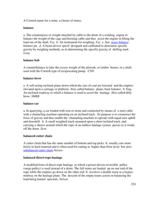 224
A Cornish name for a mine; a cluster of mines.
balance
a. The counterpoise or weight attached by cable to the drum of a winding engine to
balance the weight of the cage and hoisting cable and thus assist the engine in lifting the
load out of the shaft. Fay b. An instrument for weighing. Fay c. See: assay balance;
balance pit. d. A beam device specif. designed and calibrated to determine specific
gravity by weighing methods, as in determining the specific gravity of drilling mud.
Long
balance bob
A counterbalance to take the excess weight of the pitwork, or timber beams, in a shaft;
used with the Cornish type of reciprocating pump. CTD
balance brow
a. A self-acting inclined plane down which the cars of coal are lowered and the empties
elevated upon a carriage or platform. Also called balance plane; back balance. b. Eng.
An inclined roadway in which a balance is used to assist the haulage. Also called dilly
brow. SMRB
balance car
a. In quarrying, a car loaded with iron or stone and connected by means of a steel cable
with a channeling machine operating on an inclined track. Its purpose is to counteract the
force of gravity and thus enable the channeling machine to operate with equal ease uphill
and downhill. b. A small weighted truck mounted upon a short inclined track, and
carrying a sheave around which the rope of an endless haulage system passes as it winds
off the drum. Zern
balanced cutter chain
A cutter chain that has the same number of bottom and top picks. It usually cuts more
freely in hard material and is often used for cutting at higher than floor level. See also:
unbalanced cutter chain Nelson
balanced direct-rope haulage
A modified form of direct-rope haulage, in which a power-driven reversible pulley
(surge pulley) is used instead of a drum. The full trams are hauled up on one end of the
rope while the empties go down on the other end. It involves a double track or a bypass
midway on the haulage plane. The descent of the empty trams assists in balancing the
load being hauled upwards. Nelson
 