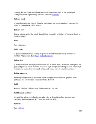 226
or sump. Its function is to balance out the difference in weight of the upgoing or
downgoing main ropes during the wind. See also: winding
balance sheet
A record showing the present financial obligations and resources of the company, in
terms of cost or book value. Hoover
balance shot
In coal mining, a shot for which the drill hole is parallel to the face of the coal that is to
be broken by it.
balas
See: balas ruby
balas ruby
A pale rose-red or orange variety of spinel in Badakhshan (Balascia) Province of
northern Afghanistan. Syn: balas; ballas; false ruby.
balata belt
A belt with normal multi-ply construction, and in which balata is used to impregnate the
plies and provide cover. It cannot be used in high temperatures but possesses a very high
resistance to water absorption and is thus well suited for wet conditions. Nelson
Balbach process
Electrolytic separation of gold from silver, using the alloy as anode, graphite plate
cathodes, and silver nitrate solution as bath. Bennett
bald
Without framing; said of a mine timber that has a flat end.
bald-headed anticline
An anticline whose crest has been eroded prior to deposition of an unconformably
overlying sedimentary unit. CF: breached anticline AGI
balistite
See: ballistite
 