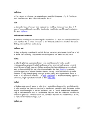 227
balkstone
a. Eng. A provincial name given to an impure stratified limestone. Fay b. Sandstone
used for whetstone. Also called balkerstone. Arkell
ball
a. A rounded mass of spongy iron, prepared in a puddling furnace; a loup. Fay b. A
mass of tempered fire clay, used for forming the crucible in crucible-steel production.
See also: ballstone
ball-and-socket reamer
A borehole-reaming device consisting of a bit attached to a ball-and-socket or a knuckle-
joint member, that in turn is connected to the drill rods and used in borehole-deviation
drilling. Also called arc cutter. Long
ball and test
A deep well pump valve in which a ball fits into a seat and prevents the backflow of oil
or water. Each standing valve and each traveling valve has a ball and seat. Hess
ballas
a. A hard, spherical aggregate of many very small diamond crystals, usually
cryptocrystalline, arranged radially and more or less concentrically around a central
point. Because of their structure, ballas are classed as industrials that are occasionally
used in diamond-drill bits and other diamond tools. See also: shot bort b. A dense,
globular aggregate of minute diamond crystals, having a confused radial or granular
structure lacking through-going cleavage planes, giving it a toughness that makes it
useful as an "industrial diamond". CF: bort; carbonado. c. A term incorrectly applied to
a rounded, single crystal of diamond. d. See: balas ruby
ballast
a. Broken stone, gravel, water, or other heavy material used to provide weight in a ship
or other machine and therefore improve its stability or control its draft. Jettisoned ballast
may be found in samples of marine sediments. AGI b. Gravel, broken stone, expanded
slag, or similar material used as a foundation for roads, esp. that laid in the roadbed of a
railroad to provide a firm bed for the ties, distribute the load, and hold the track in line,
as well as to facilitate drainage. AGI
ballast car
 