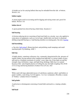 228
A freight car (as for carrying ballast) that may be unloaded from the side or bottom.
Webster 3rd
ballast engine
A steam engine used in excavating and for digging and raising stones and gravel for
ballast. Webster 3rd
ballast shovel
A spoon-pointed iron shovel having a thick body. Standard, 2
ball bearing
A friction-reducing device consisting of hard steel balls in a circular race; also applied to
some pieces of equipment, such as a swivel-type double-tube core barrel, in diamond
drilling using ball bearings as load-bearing members on rotating parts. See also: bearing
ball burnishing
a. See also: ball sizing b. Removing burrs and polishing small stampings and small
machined parts by tumbling. ASM, 1
ball clay
A highly plastic, sometimes refractory clay, commonly characterized by the presence of
organic matter, having unfired colors ranging from light buff to various shades of gray,
and used as a bonding constituent of ceramic wares; pipe clay. It has high wet and dry
strength, long vitrification range, and high firing shrinkage. Ball clay is so named
because of the early English practice of rolling the clay into balls weighing 30 to 50 lb
(13 to 22 kg) and having diameters of about 10 in (25 cm). AGI
ballers
White sand with large spheroidal masses of calciferous sandstone called sand ballers or
giants' marbles, some being 3 to 6 ft (approx. 1 to 2 m) in diameter. (Possibly a variant
of "bollars," a dialect form of boulders.)
ball grinder
A pulverizer or disintegrator consisting of metal balls enclosed in a rotating cylinder.
Fay
ball head
 