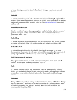 230
a. Jasper showing concentric red and yellow bands. b. Jasper occurring in spherical
masses.
ball mill
A rotating horizontal cylinder with a diameter almost equal to the length, supported by a
frame or shaft, in which nonmetallic materials are ground using various types of grinding
media such as quartz pebbles, porcelain balls, etc. Syn: air-swept ball mill; cannonball
mill; jar mill.
ball mill grindability test
Crushed particles of a given size range are placed in a ball mill; the reduction in size of
particles for a given number of revolutions of the mill is interpreted in terms of a
grindability index. Lewis
ball milling
A method of grinding and mixing material, with or without liquid, in a rotating cylinder
or conical mill partially filled with grinding media such as balls or pebbles. ASTM
ball mill method
A grindability method based on the principle that all coals are ground to the same
fineness, about that required for pulverized fuels, and then using the relative amounts of
energy required for this reduction in size as a measure of grindability. Mitchell
Ball-Norton magnetic separator
Dry separator for coarse ore, in which one or two nonmagnetic drums rotate outside a
series of fixed magnets alternating in polarity. Pryor, 3
balls
a. Common name for nodules, esp. of ironstone. Arkell b. In fine grinding, crushing
bodies used in a ball mill. Cast or forged iron or steel, or alloy of iron with molybdenum
or nickel, are used, mainly spherical; various other shapes are favored locally, e.g.,
concave.
ball sizing
Sizing and finishing a hole by forcing a ball of suitable size, finish, and hardness through
the hole or by using a burnishing bar or broach consisting of a series of spherical bands
of gradually increasing size coaxially arranged. Also called ball burnishing, and
sometimes ball broaching. ASM, 1
 