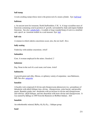 231
ball stamp
A rock-crushing stamp whose stem is the piston rod of a steam cylinder. Syn: ball head
ballstone
a. An ancient term for ironstone, North Staffordshire, U.K. b. A large crystalline mass of
limestone containing coral in position of growth, surrounded by shale and impure bedded
limestone. See also: caballa ball c. A nodule or large rounded lump of rock in a stratified
unit; specif. an ironstone nodule in a coal measure. Syn: ball
ball vein
A stratum in which siderite concretions occur; also, the ore itself. Hess
bally seating
Underclay with nodular concretions. Arkell
balmaiden
Corn. A woman employed in the mines. Standard, 2
balnstone
Eng. Stone in the roof of a coal seam; roof stone. Arkell
baltimorite
A grayish-green and silky, fibrous, or splintery variety of serpentine; near Baltimore,
MD. See also: antigorite
banakite
A basaltic rock composed of olivine and clinopyroxene phenocrysts in a groundmass of
labradorite with alkali feldspar rims, olivine, clinopyroxene, some leucite, and possibly
quartz. Banakite grades into shoshonite with an increase in olivine and clinopyroxene
and with less alkali feldspar, and into absarokite with more olivine and clinopyroxene. It
was named by Iddings in 1895 from the Bannock (or Robber) Indians. AGI
banalsite
An orthorhombic mineral, BaNa2 Al4 Si4 O16 ; feldspar group.
band
 