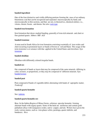 233
banded ingredient
One of the four distinctive and visibly differing portions forming the mass of an ordinary
bituminous coal that can be recognized and separated macroscopically by hand, and
microscopically in thin sections, and that are not, in themselves, chemical entities; i.e.,
vitrain, clarain, fusain, and durain. See also: rock type
banded iron formation
Iron formation that shows marked banding, generally of iron-rich minerals and chert or
fine-grained quartz. Abbrev: BIF. AGI
banded ironstone
A term used in South Africa for iron formation consisting essentially of iron oxides and
chert occurring in prominent layers or bands of brown or red and black. This usage of the
term ironstone is at variance with that applied in the United States and elsewhere. Syn:
ironstone
banded obsidian
Obsidian with differently colored irregular bands.
banded ore
Ore composed of bands as layers that may be composed of the same minerals differing in
color, textures, or proportions, or they may be composed of different minerals. Syn:
banded texture
banded peat
Peat composed of bands of vegetable debris alternating with bands of sapropelic matter.
Tomkeieff
banded-quartz hematite
See: itabirite
banded quartz-hematite ore
Braz. In the Itabira Region of Minas Gerais, schistose, specular hematite forming
alternate bands with sugary quartz. Some of the beds are auriferous and contain gold-
palladium alloys with manganese oxides, native copper, and talc. Writers have given the
rocks various names, such as iron-glance schist, jacutinga, quartz itabirite, and
bandererz. Hess
 