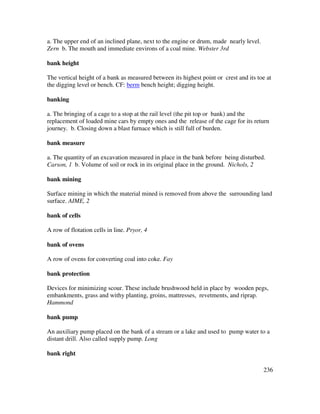 236
a. The upper end of an inclined plane, next to the engine or drum, made nearly level.
Zern b. The mouth and immediate environs of a coal mine. Webster 3rd
bank height
The vertical height of a bank as measured between its highest point or crest and its toe at
the digging level or bench. CF: berm bench height; digging height.
banking
a. The bringing of a cage to a stop at the rail level (the pit top or bank) and the
replacement of loaded mine cars by empty ones and the release of the cage for its return
journey. b. Closing down a blast furnace which is still full of burden.
bank measure
a. The quantity of an excavation measured in place in the bank before being disturbed.
Carson, 1 b. Volume of soil or rock in its original place in the ground. Nichols, 2
bank mining
Surface mining in which the material mined is removed from above the surrounding land
surface. AIME, 2
bank of cells
A row of flotation cells in line. Pryor, 4
bank of ovens
A row of ovens for converting coal into coke. Fay
bank protection
Devices for minimizing scour. These include brushwood held in place by wooden pegs,
embankments, grass and withy planting, groins, mattresses, revetments, and riprap.
Hammond
bank pump
An auxiliary pump placed on the bank of a stream or a lake and used to pump water to a
distant drill. Also called supply pump. Long
bank right
 